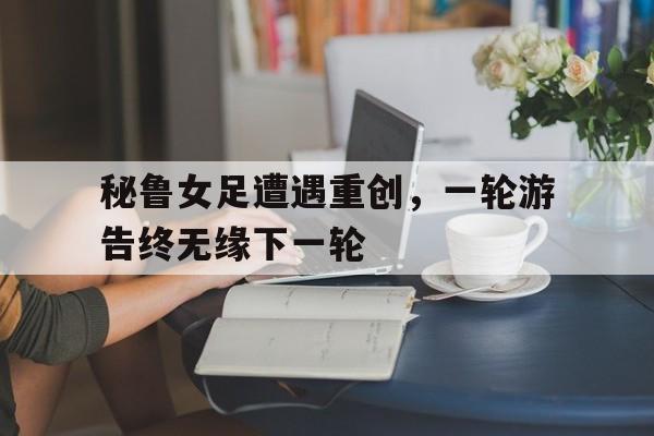 秘鲁女足遭遇重创，一轮游告终无缘下一轮