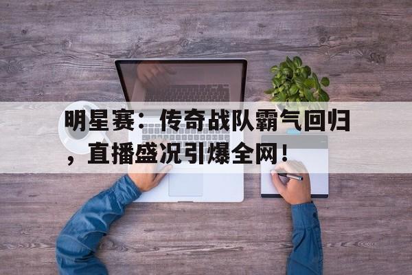 明星赛：传奇战队霸气回归，直播盛况引爆全网！